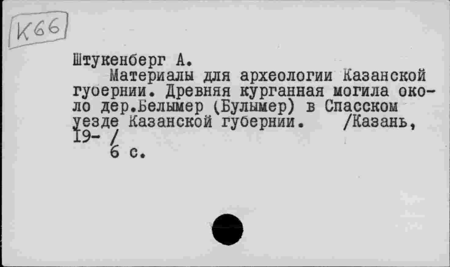 ﻿Ké6
Штукенберг A.
Материалы для археологии Казанской гуоернии. Древняя курганная могила около дер.Белымер (Булымер) в Спасском уезде Казанской губернии. /Казань,